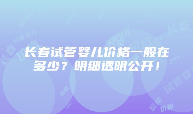 长春试管婴儿价格一般在多少？明细透明公开！