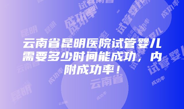 云南省昆明医院试管婴儿需要多少时间能成功，内附成功率！