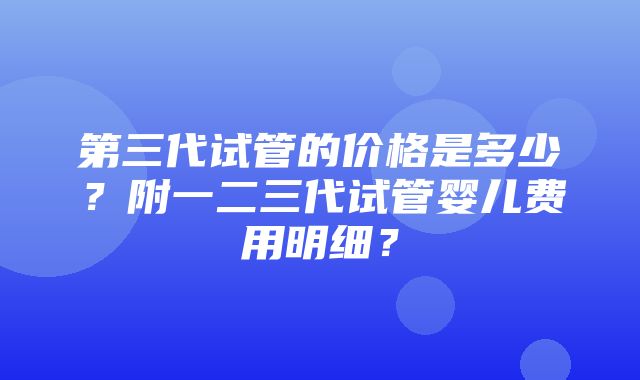 第三代试管的价格是多少？附一二三代试管婴儿费用明细？