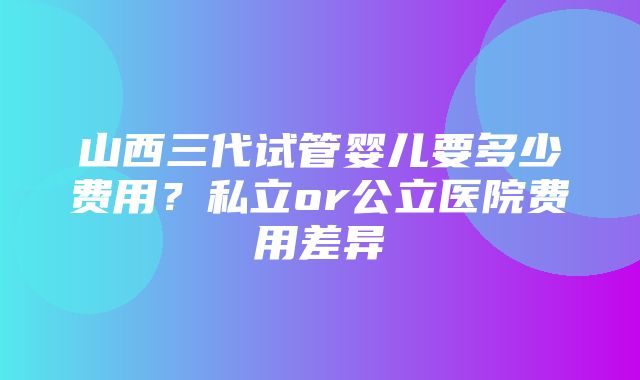 山西三代试管婴儿要多少费用？私立or公立医院费用差异