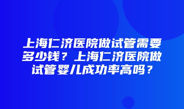 上海仁济医院做试管需要多少钱？上海仁济医院做试管婴儿成功率高吗？