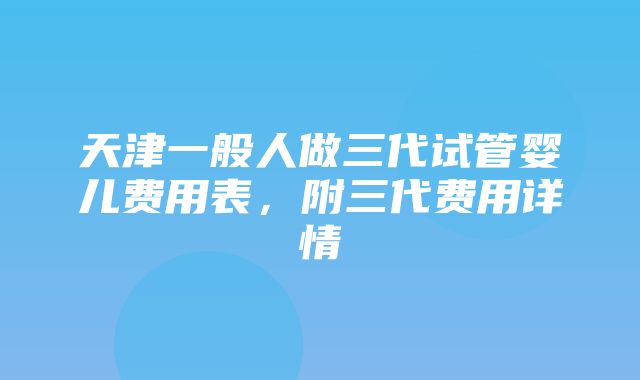 天津一般人做三代试管婴儿费用表，附三代费用详情