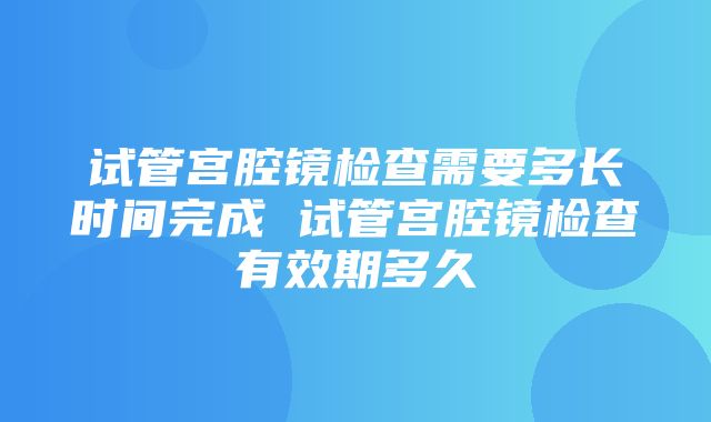 试管宫腔镜检查需要多长时间完成 试管宫腔镜检查有效期多久