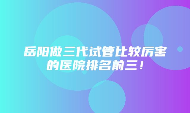 岳阳做三代试管比较厉害的医院排名前三！