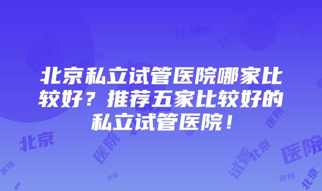 北京私立试管医院哪家比较好？推荐五家比较好的私立试管医院！