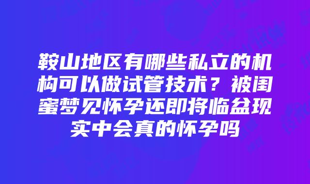 鞍山地区有哪些私立的机构可以做试管技术？被闺蜜梦见怀孕还即将临盆现实中会真的怀孕吗