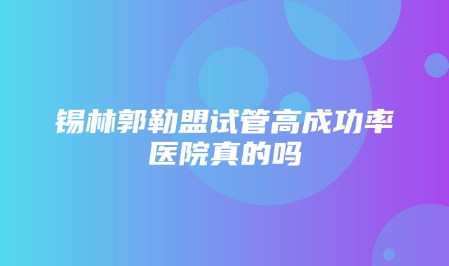 锡林郭勒盟试管高成功率医院真的吗