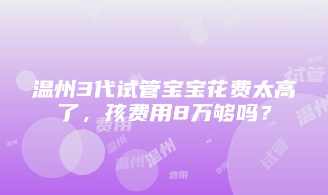 温州3代试管宝宝花费太高了，孩费用8万够吗？