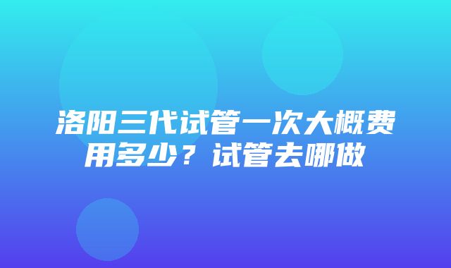 洛阳三代试管一次大概费用多少？试管去哪做