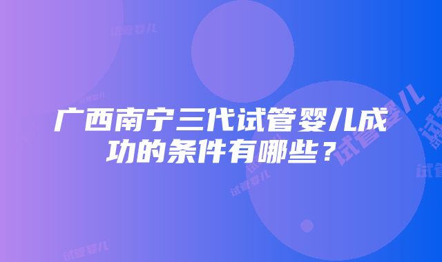 广西南宁三代试管婴儿成功的条件有哪些？