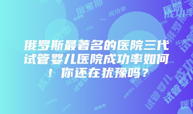 俄罗斯最著名的医院三代试管婴儿医院成功率如何！你还在犹豫吗？