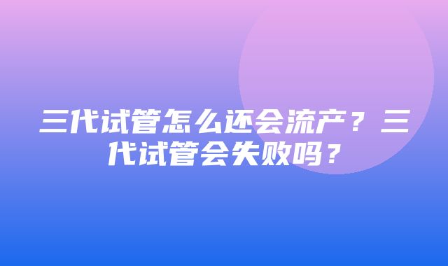 三代试管怎么还会流产？三代试管会失败吗？