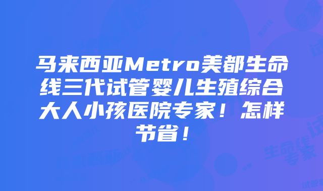 马来西亚Metro美都生命线三代试管婴儿生殖综合大人小孩医院专家！怎样节省！