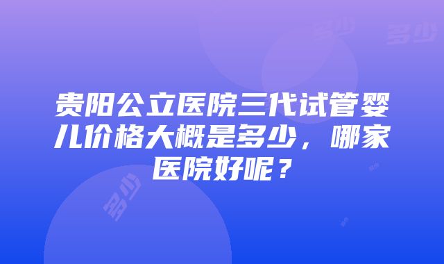 贵阳公立医院三代试管婴儿价格大概是多少，哪家医院好呢？