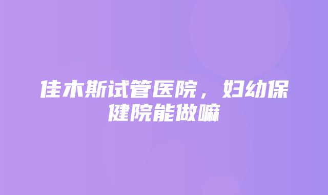 佳木斯试管医院，妇幼保健院能做嘛