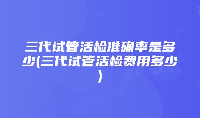 三代试管活检准确率是多少(三代试管活检费用多少)