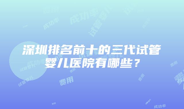 深圳排名前十的三代试管婴儿医院有哪些？