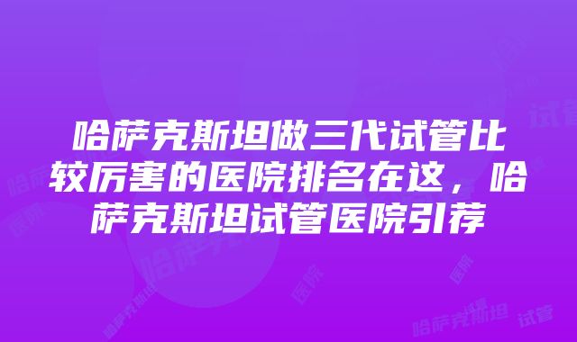 哈萨克斯坦做三代试管比较厉害的医院排名在这，哈萨克斯坦试管医院引荐