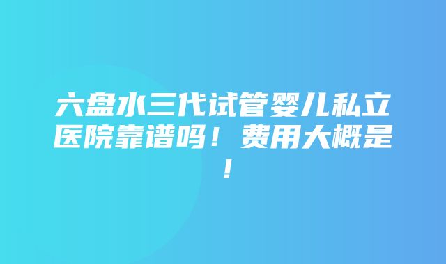 六盘水三代试管婴儿私立医院靠谱吗！费用大概是！