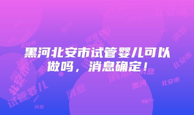 黑河北安市试管婴儿可以做吗，消息确定！