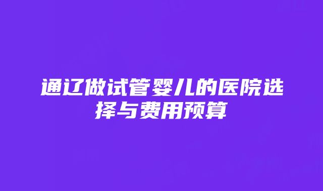 通辽做试管婴儿的医院选择与费用预算