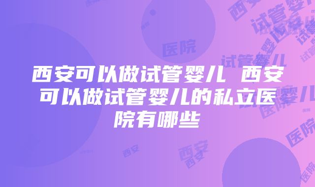 西安可以做试管婴儿 西安可以做试管婴儿的私立医院有哪些