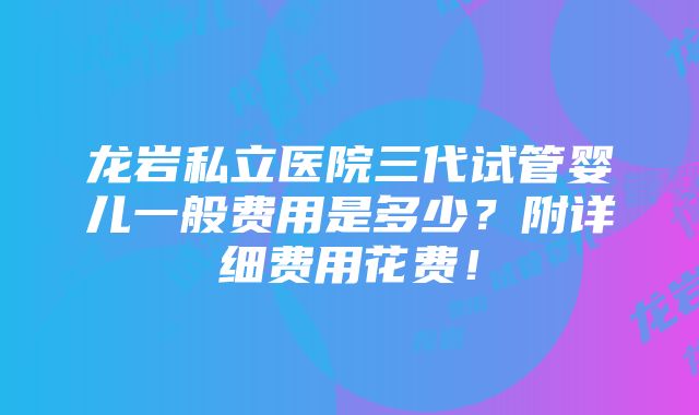 龙岩私立医院三代试管婴儿一般费用是多少？附详细费用花费！