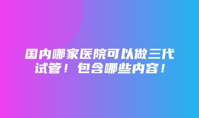 国内哪家医院可以做三代试管！包含哪些内容！