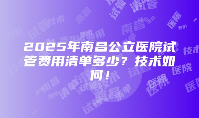 2025年南昌公立医院试管费用清单多少？技术如何！