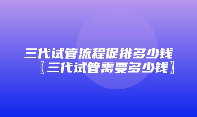 三代试管流程促排多少钱〖三代试管需要多少钱〗