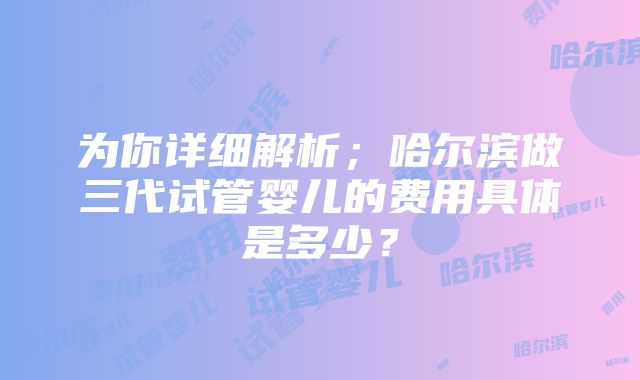 为你详细解析；哈尔滨做三代试管婴儿的费用具体是多少？