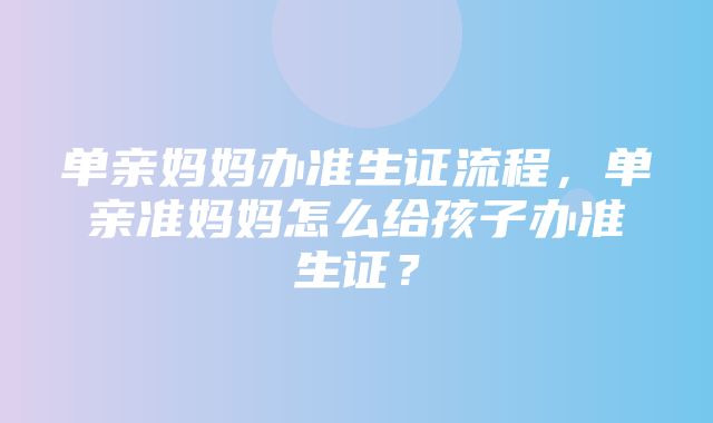 单亲妈妈办准生证流程，单亲准妈妈怎么给孩子办准生证？