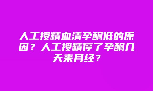 人工授精血清孕酮低的原因？人工授精停了孕酮几天来月经？