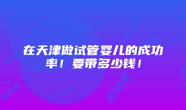 在天津做试管婴儿的成功率！要带多少钱！