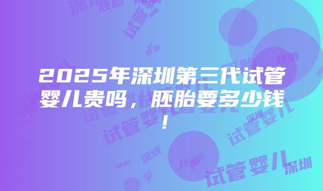 2025年深圳第三代试管婴儿贵吗，胚胎要多少钱！