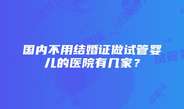 国内不用结婚证做试管婴儿的医院有几家？