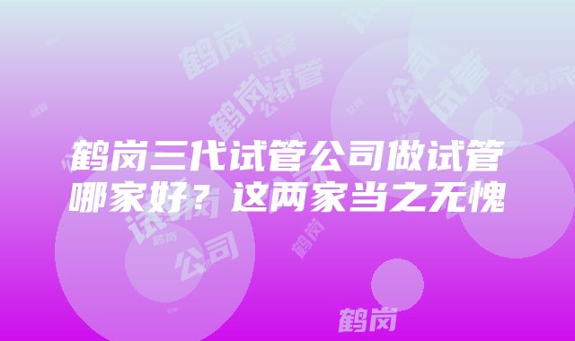 鹤岗三代试管公司做试管哪家好？这两家当之无愧