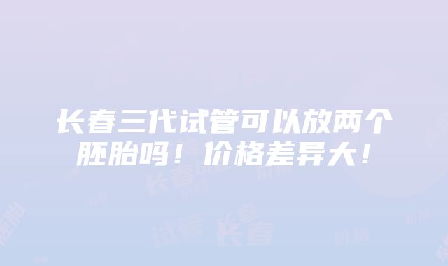 长春三代试管可以放两个胚胎吗！价格差异大！