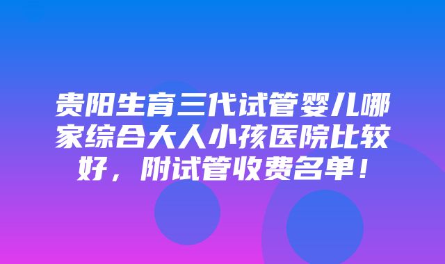 贵阳生育三代试管婴儿哪家综合大人小孩医院比较好，附试管收费名单！