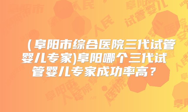 （阜阳市综合医院三代试管婴儿专家)阜阳哪个三代试管婴儿专家成功率高？