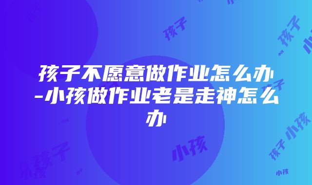 孩子不愿意做作业怎么办-小孩做作业老是走神怎么办