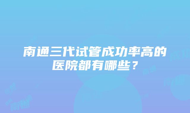 南通三代试管成功率高的医院都有哪些？