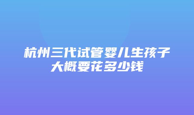 杭州三代试管婴儿生孩子大概要花多少钱