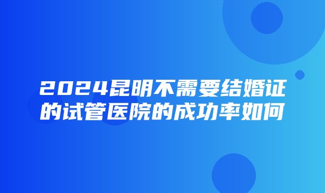 2024昆明不需要结婚证的试管医院的成功率如何