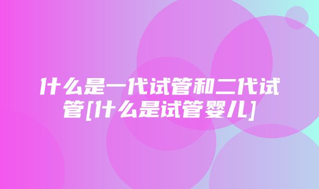 什么是一代试管和二代试管[什么是试管婴儿]