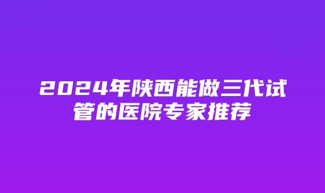 2024年陕西能做三代试管的医院专家推荐