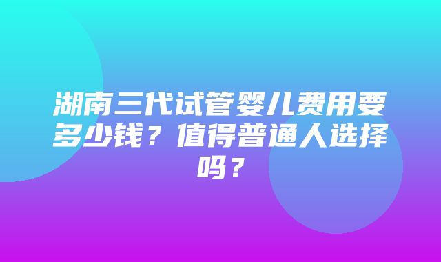 湖南三代试管婴儿费用要多少钱？值得普通人选择吗？