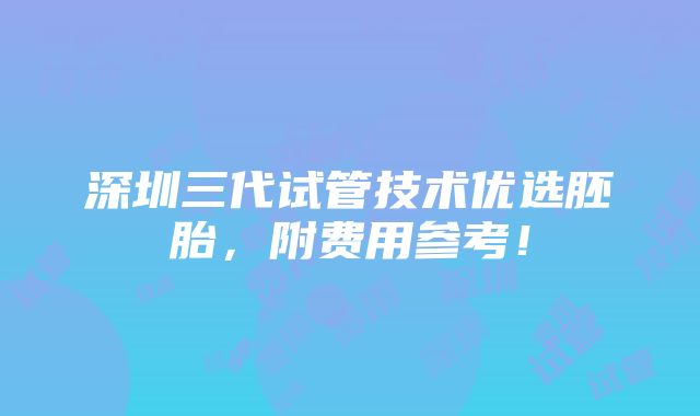 深圳三代试管技术优选胚胎，附费用参考！