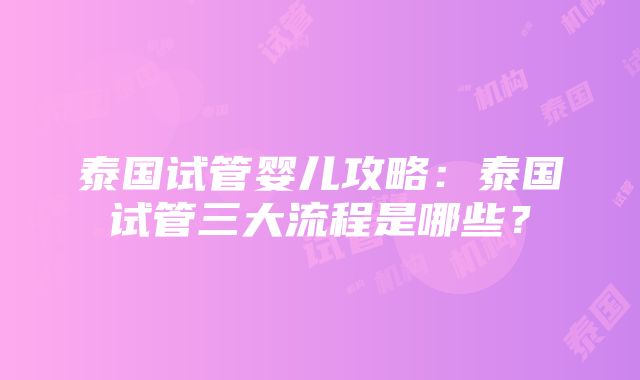 泰国试管婴儿攻略：泰国试管三大流程是哪些？