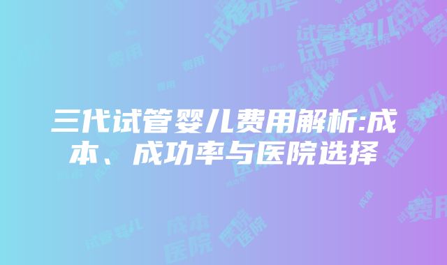 三代试管婴儿费用解析:成本、成功率与医院选择